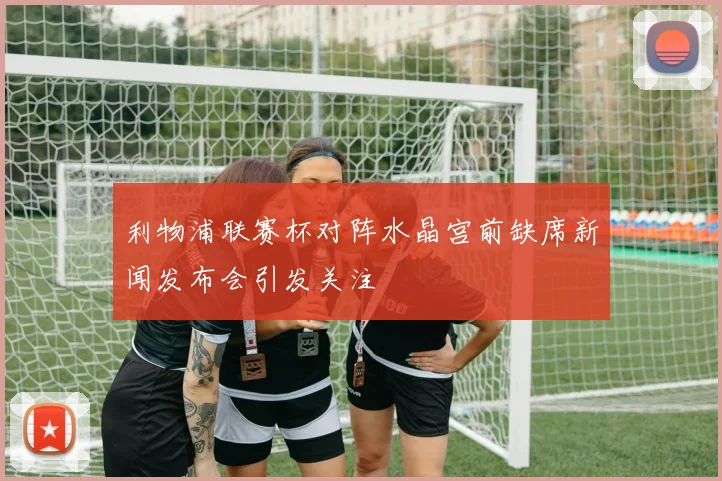 利物浦联赛杯对阵水晶宫前缺席新闻发布会引发关注