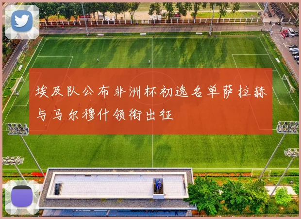 埃及队公布非洲杯初选名单萨拉赫与马尔穆什领衔出征