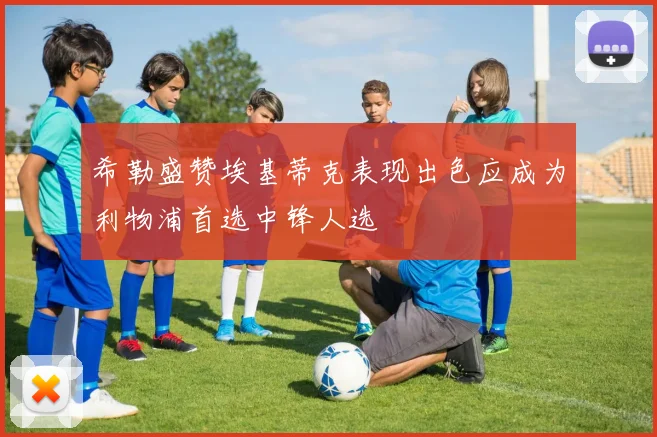 希勒盛赞埃基蒂克表现出色应成为利物浦首选中锋人选