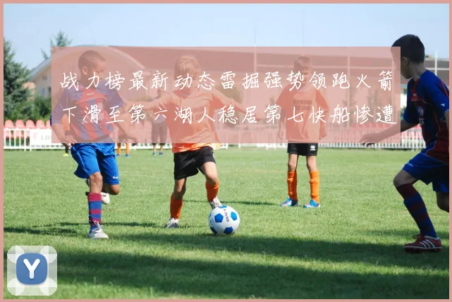 战力榜最新动态雷掘强势领跑火箭下滑至第六湖人稳居第七快船惨遭重创跌至二十七位