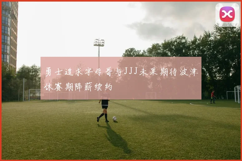 勇士追求字母哥与JJJ未果期待波津休赛期降薪续约