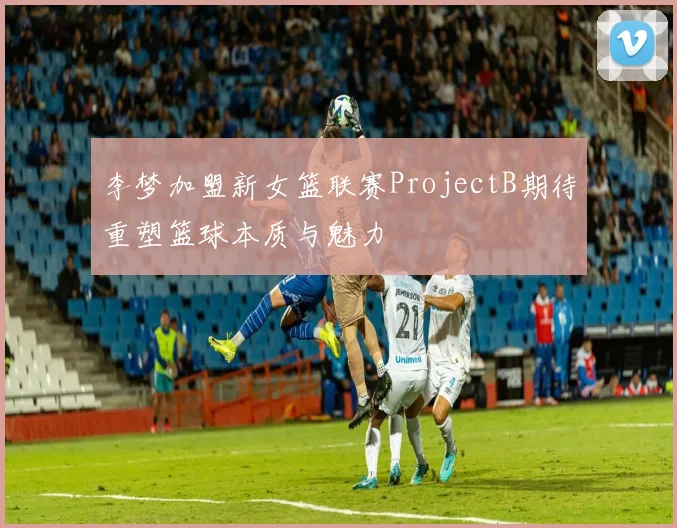 李梦加盟新女篮联赛ProjectB期待重塑篮球本质与魅力
