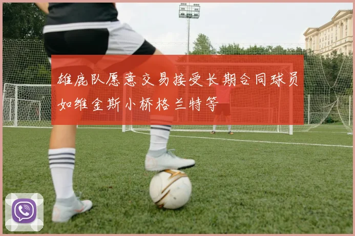 雄鹿队愿意交易接受长期合同球员如维金斯小桥格兰特等