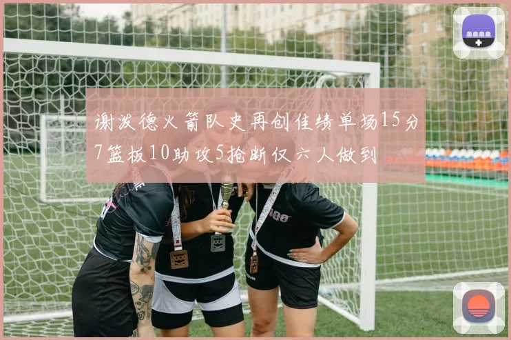 谢泼德火箭队史再创佳绩单场15分7篮板10助攻5抢断仅六人做到