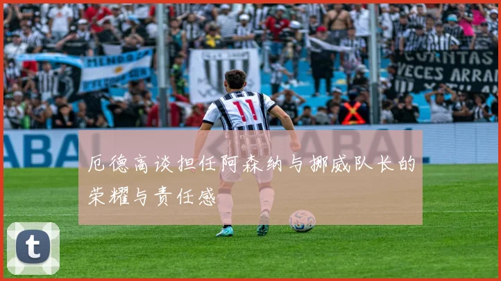 厄德高谈担任阿森纳与挪威队长的荣耀与责任感