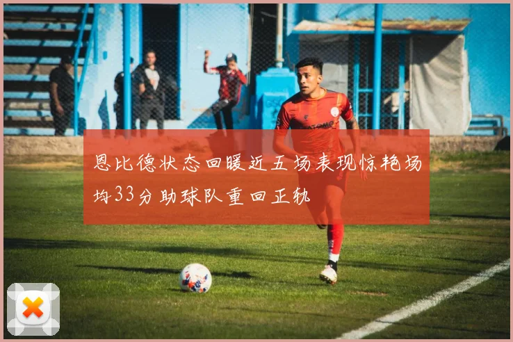恩比德状态回暖近五场表现惊艳场均33分助球队重回正轨
