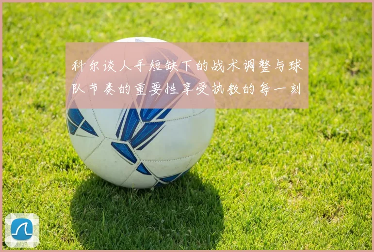 科尔谈人手短缺下的战术调整与球队节奏的重要性享受执教的每一刻