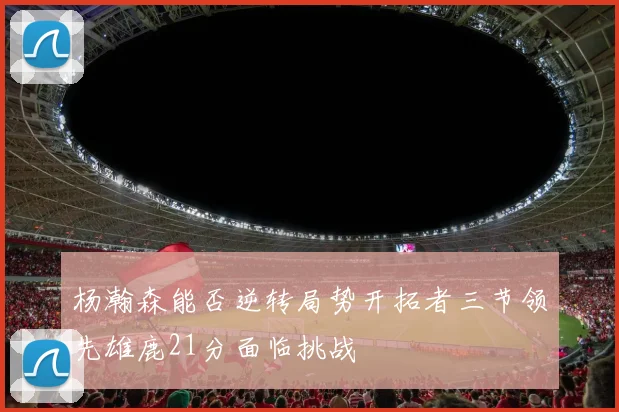 杨瀚森能否逆转局势开拓者三节领先雄鹿21分面临挑战