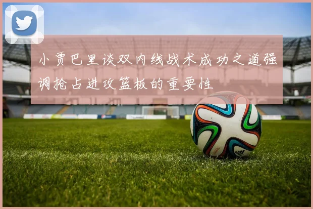 小贾巴里谈双内线战术成功之道强调抢占进攻篮板的重要性