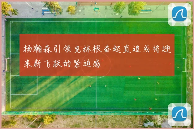 杨瀚森引领克林根奋起直追或将迎来新飞跃的紧迫感