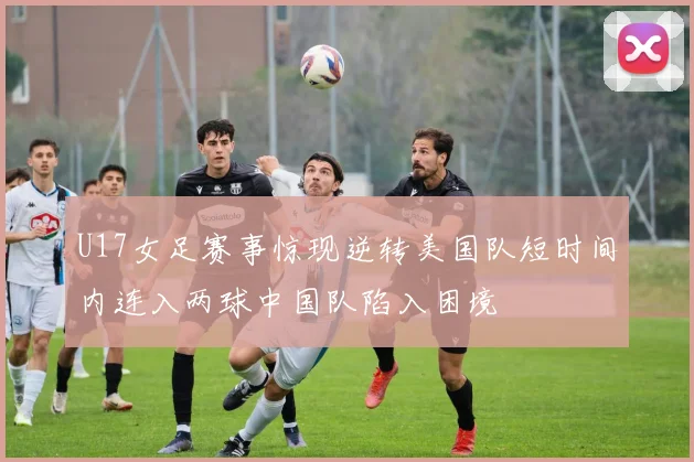 U17女足赛事惊现逆转美国队短时间内连入两球中国队陷入困境