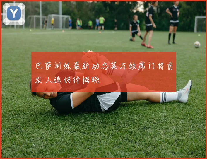 巴萨训练最新动态莱万缺席门将首发人选仍待揭晓