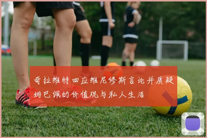 奇拉维特回应维尼修斯言论并质疑姆巴佩的价值观与私人生活