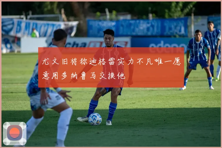 尤文旧将称迪格雷实力不凡唯一愿意用多纳鲁马交换他
