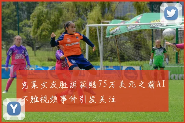 克莱女友胜诉获赔75万美元之前AI不雅视频事件引发关注