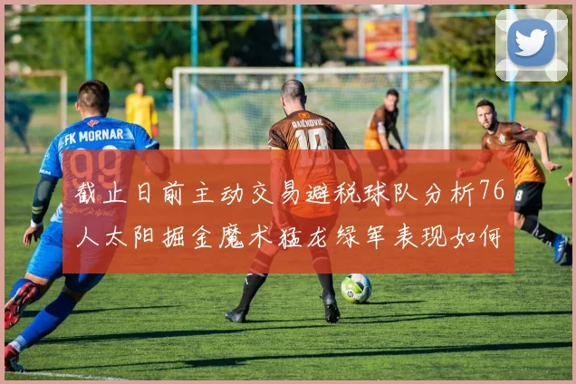 截止日前主动交易避税球队分析76人太阳掘金魔术猛龙绿军表现如何
