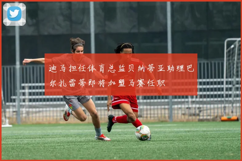 迪马担任体育总监贝纳蒂亚助理巴尔扎雷蒂即将加盟马赛任职