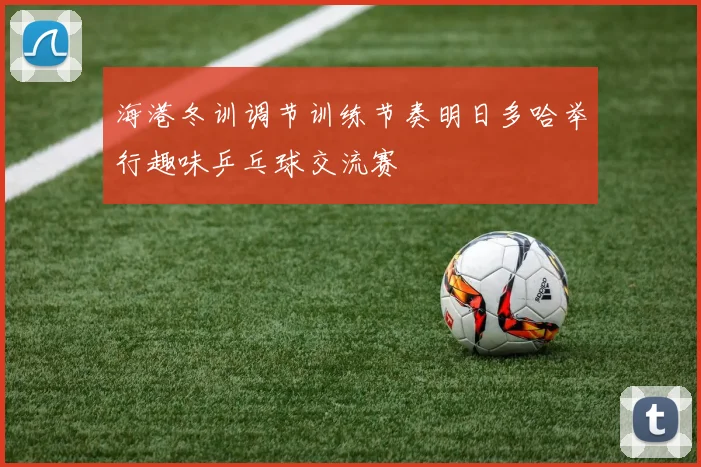 海港冬训调节训练节奏明日多哈举行趣味乒乓球交流赛
