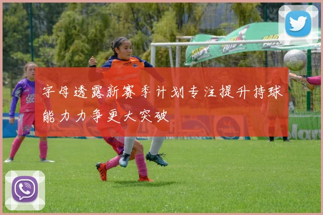 字母透露新赛季计划专注提升持球能力力争更大突破