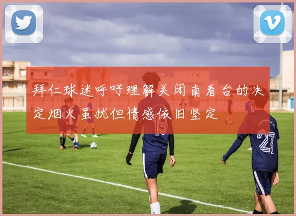 拜仁球迷呼吁理解关闭南看台的决定烟火虽扰但情感依旧坚定