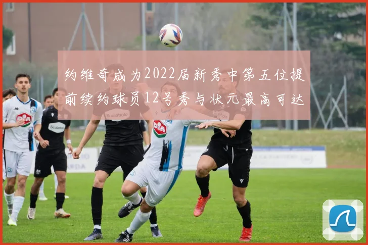 约维奇成为2022届新秀中第五位提前续约球员12号秀与状元最高可达5年287亿