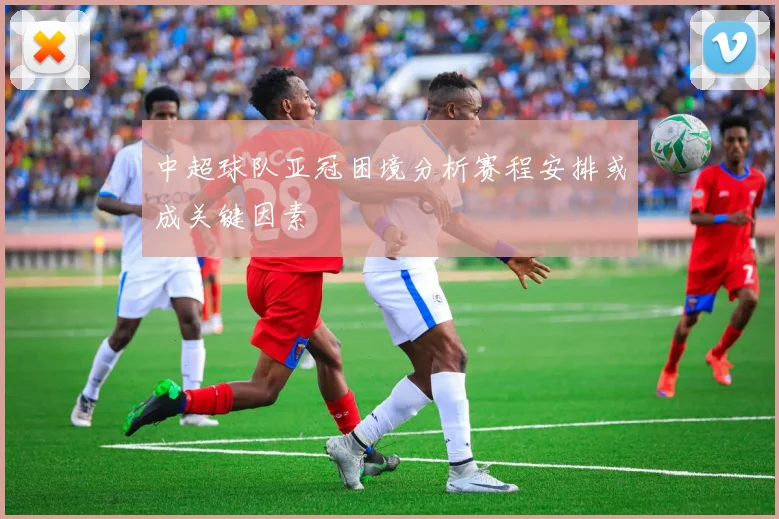中超球队亚冠困境分析赛程安排或成关键因素