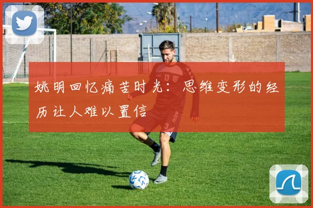 姚明回忆痛苦时光：思维变形的经历让人难以置信