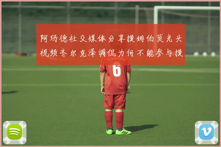 阿玛德社交媒体分享摸姆伯莫光头视频齐尔克泽调侃为何不能参与摸头活动
