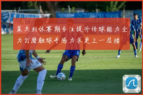 莱夫利休赛期专注提升传球能力全力打磨触球手感力求更上一层楼