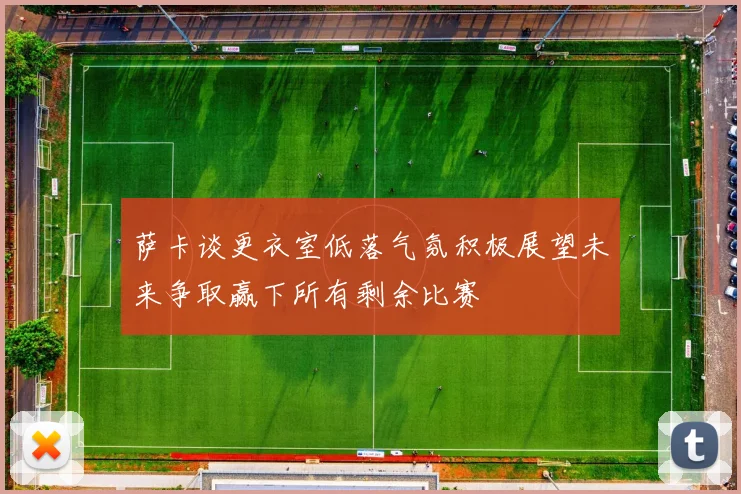 萨卡谈更衣室低落气氛积极展望未来争取赢下所有剩余比赛