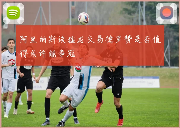 阿里纳斯谈猛龙交易德罗赞是否值得或许能争冠