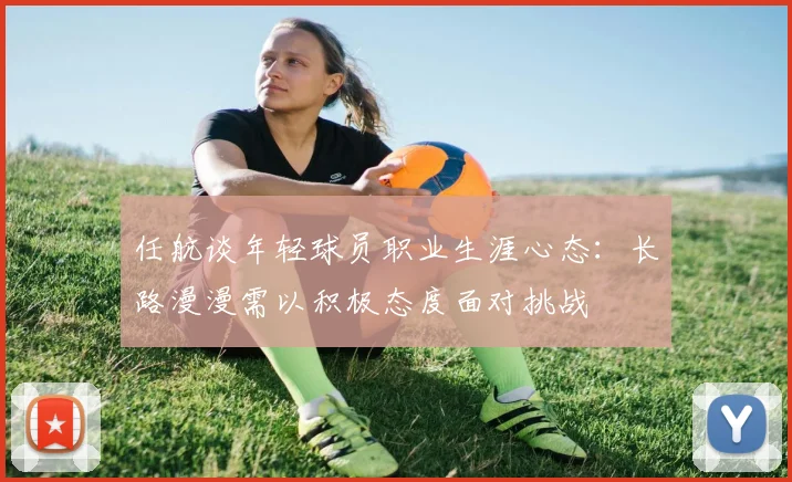 任航谈年轻球员职业生涯心态：长路漫漫需以积极态度面对挑战