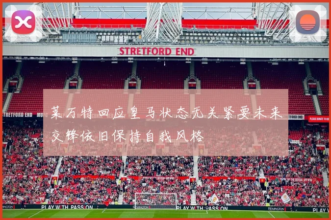 莱万特回应皇马状态无关紧要未来交锋依旧保持自我风格