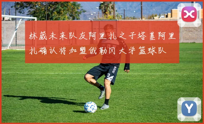 林葳未来队友阿里扎之子塔基阿里扎确认将加盟俄勒冈大学篮球队