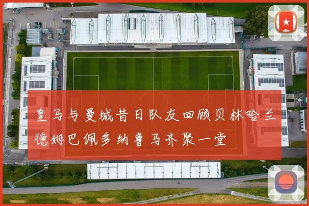 皇马与曼城昔日队友回顾贝林哈兰德姆巴佩多纳鲁马齐聚一堂