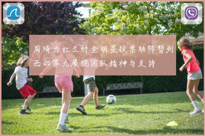 周琦为杜兰特全明星投票助阵暂列西部第九展现团队精神与支持