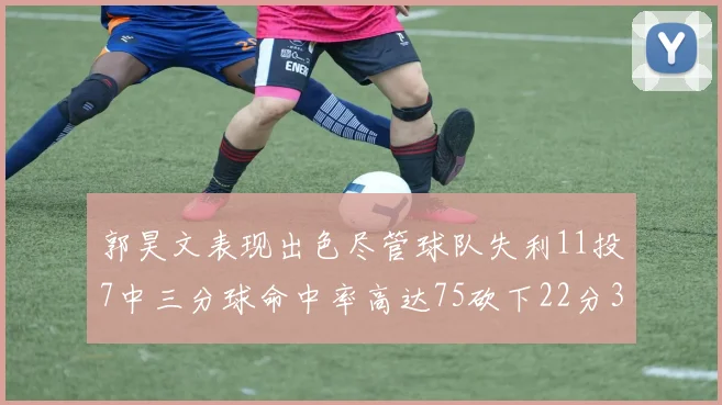郭昊文表现出色尽管球队失利11投7中三分球命中率高达75砍下22分3篮板3助攻