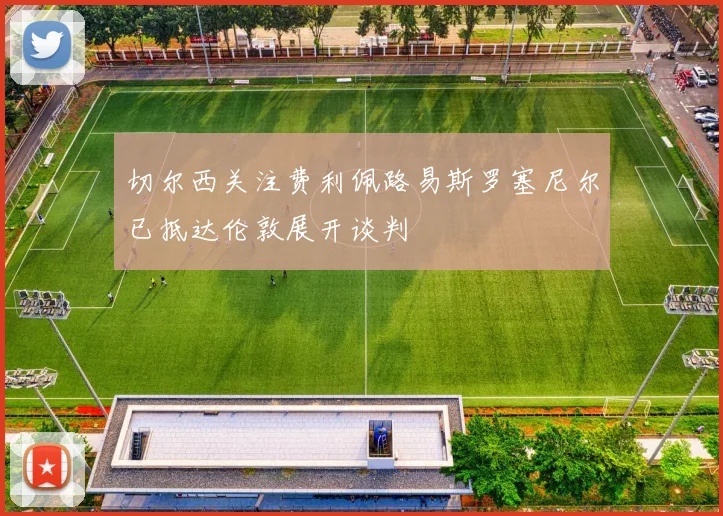 切尔西关注费利佩路易斯罗塞尼尔已抵达伦敦展开谈判