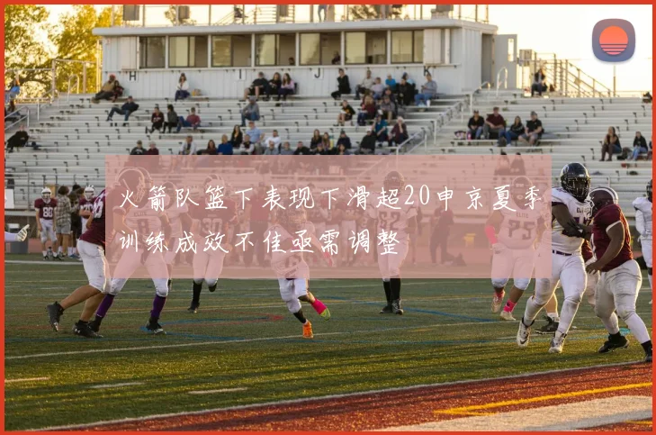 火箭队篮下表现下滑超20申京夏季训练成效不佳亟需调整